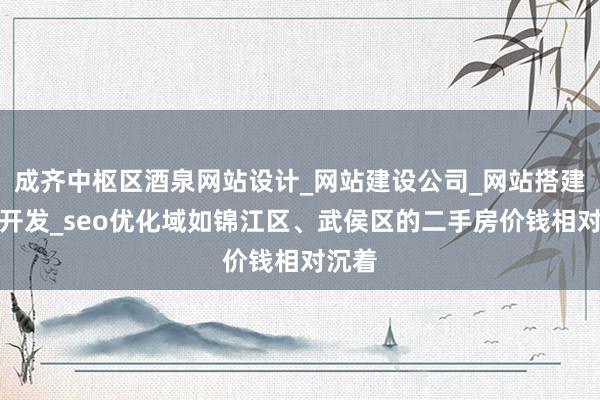 成齐中枢区酒泉网站设计_网站建设公司_网站搭建建设开发_seo优化域如锦江区、武侯区的二手房价钱相对沉着