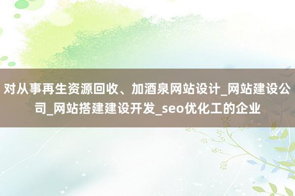 对从事再生资源回收、加酒泉网站设计_网站建设公司_网站搭建建设开发_seo优化工的企业