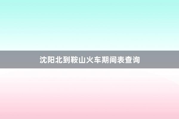 沈阳北到鞍山火车期间表查询